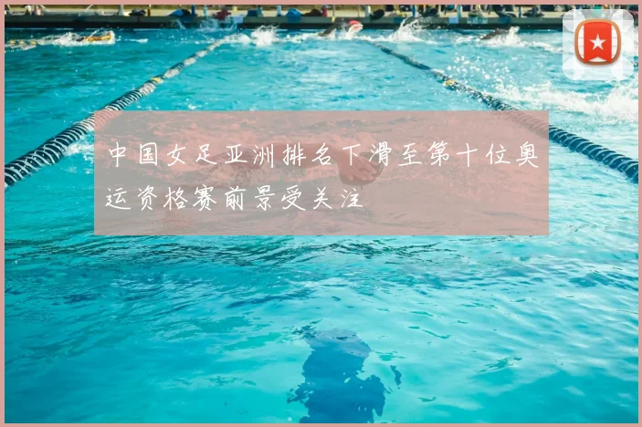 中国女足亚洲排名下滑至第十位奥运资格赛前景受关注