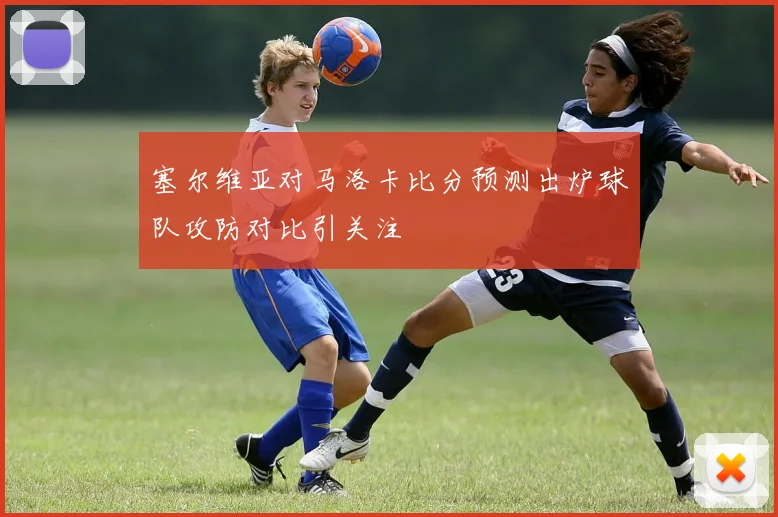 塞尔维亚对马洛卡比分预测出炉球队攻防对比引关注