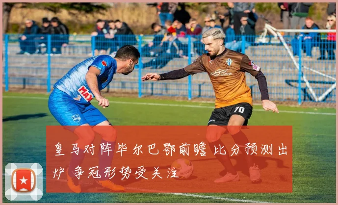 皇马对阵毕尔巴鄂前瞻 比分预测出炉 争冠形势受关注