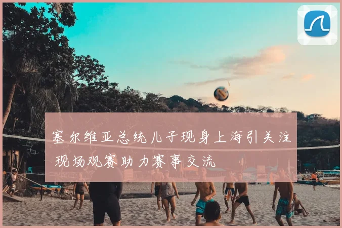 塞尔维亚总统儿子现身上海引关注 现场观赛助力赛事交流