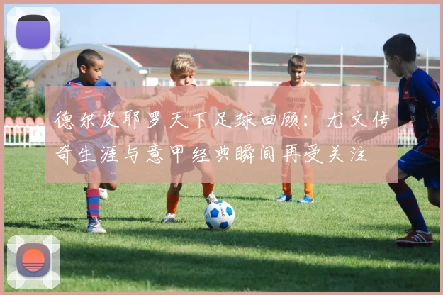 德尔皮耶罗天下足球回顾：尤文传奇生涯与意甲经典瞬间再受关注