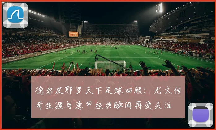 德尔皮耶罗天下足球回顾：尤文传奇生涯与意甲经典瞬间再受关注