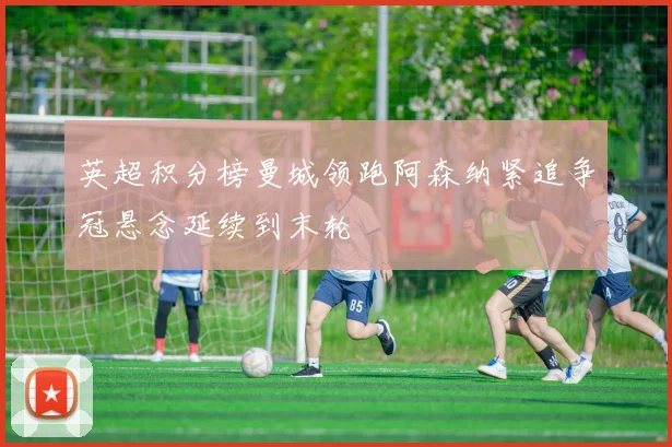 英超积分榜曼城领跑阿森纳紧追争冠悬念延续到末轮