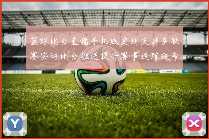 篮球比分直播手机版更新支持多联赛实时比分推送提升赛事追踪效率