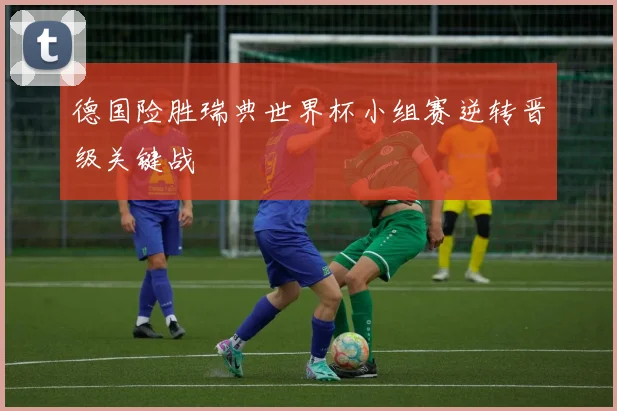 德国险胜瑞典世界杯小组赛逆转晋级关键战