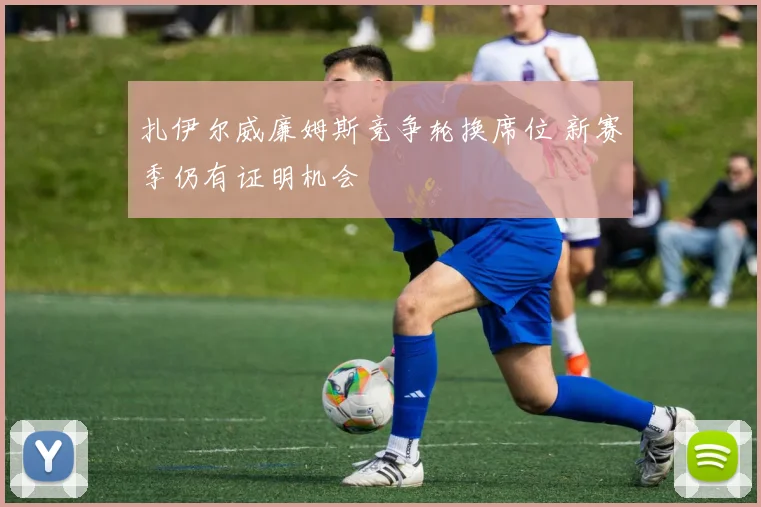 扎伊尔威廉姆斯竞争轮换席位 新赛季仍有证明机会