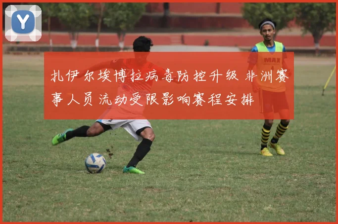 扎伊尔埃博拉病毒防控升级 非洲赛事人员流动受限影响赛程安排