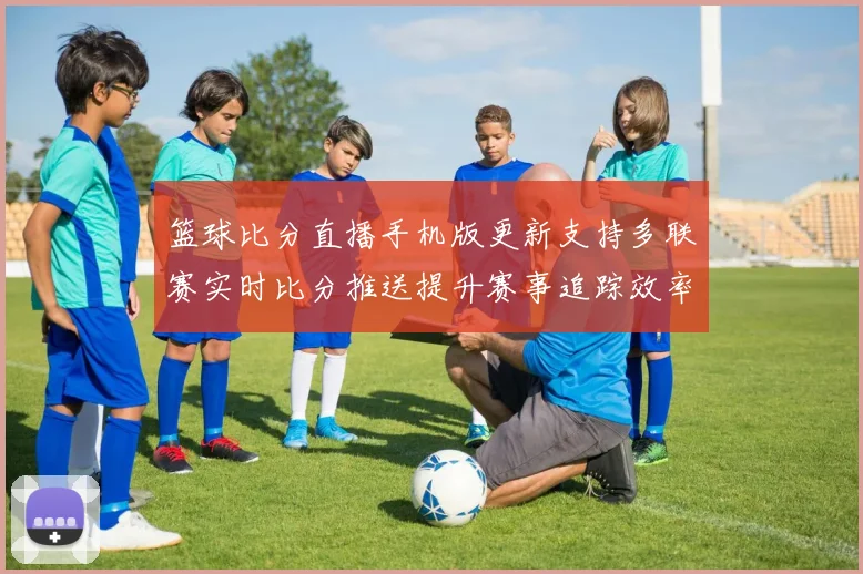 篮球比分直播手机版更新支持多联赛实时比分推送提升赛事追踪效率