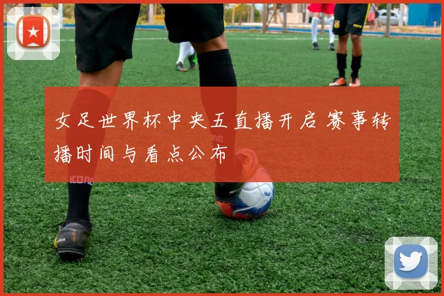 女足世界杯中央五直播开启 赛事转播时间与看点公布