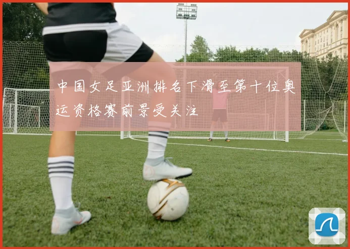 中国女足亚洲排名下滑至第十位奥运资格赛前景受关注
