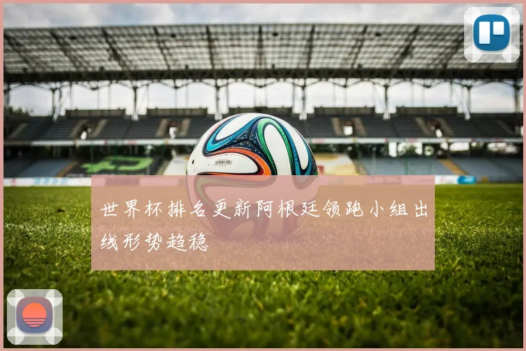 世界杯排名更新阿根廷领跑小组出线形势趋稳