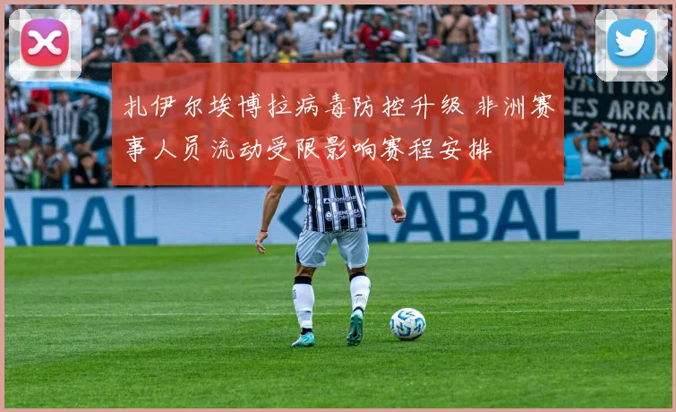 扎伊尔埃博拉病毒防控升级 非洲赛事人员流动受限影响赛程安排