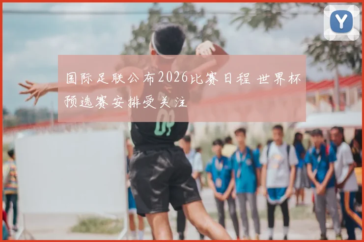 国际足联公布2026比赛日程 世界杯预选赛安排受关注