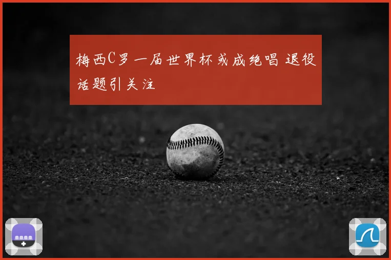 梅西C罗一届世界杯或成绝唱 退役话题引关注