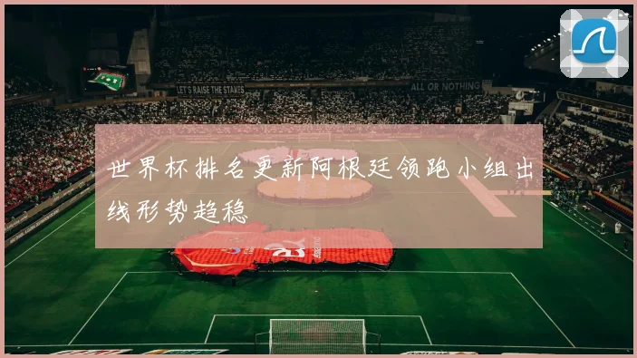 世界杯排名更新阿根廷领跑小组出线形势趋稳