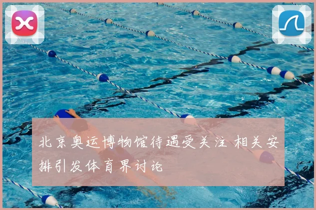 北京奥运博物馆待遇受关注 相关安排引发体育界讨论