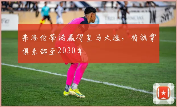 弗洛伦蒂诺赢得皇马大选,将执掌俱乐部至2030年