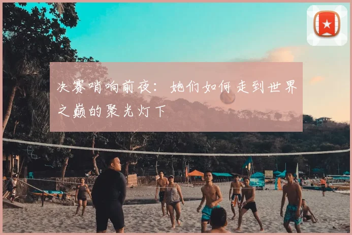 决赛哨响前夜:她们如何走到世界之巅的聚光灯下